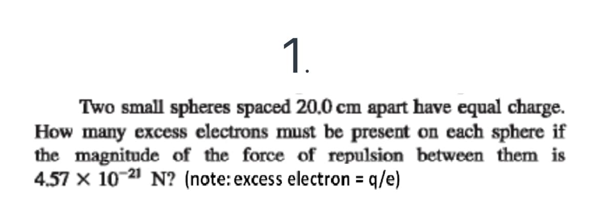 1.
Two small spheres spaced 20,0 cm apart have equal charge.
How many excess electrons must be present on each sphere if
the magnitude of the force of repulsion between them is
4.57 x 10 21 N? (note: excess electron = q/e)
%3D
