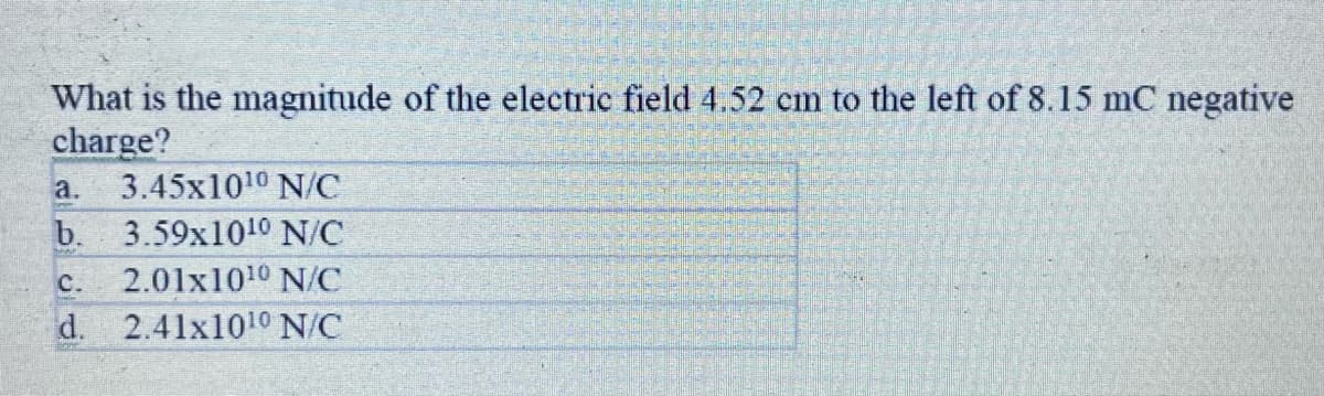 What is the magnitude of the electric field 4.52 cm to the left of 8.15 mC negative
charge?
3.45x1010 N/C
a.
b. 3.59x1010 N/C
с.
2.01x1010 N/C
d. 2.41x1010 N/C
