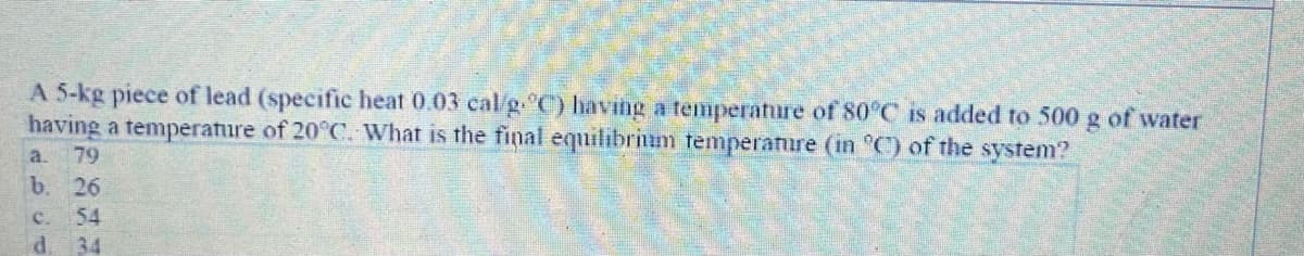 A 5-kg piece of lead (specific heat 0.03 cal/g. C) having a temperature of 80°C is added to 500 g of water
having a temperature of 20°C. What is the final equilibrium temperature (in °C) of the system?
79
a.
b.
26
C.
54
34
