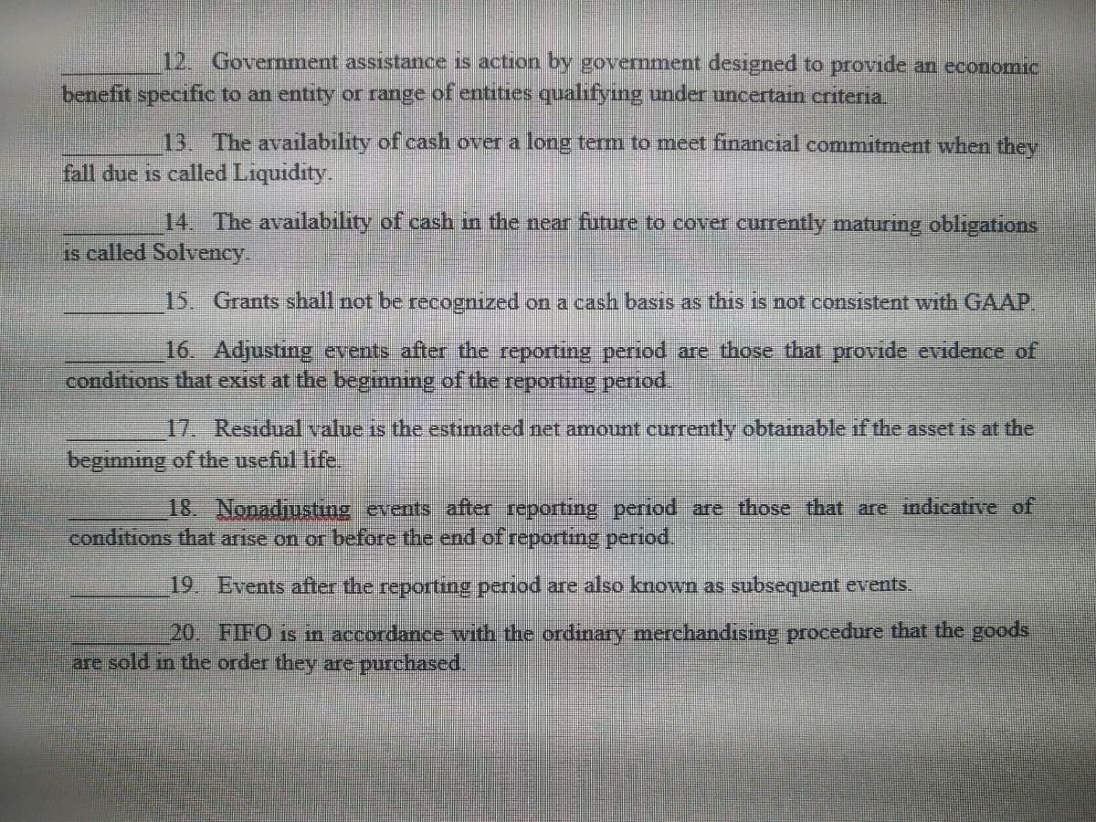 12. Government assistance is action by government designed to provide an economic
benefit specific to an entity or range of entities qualifying under uncertain criteria.
13. The availability of cash over a long term to meet financial commitment when they
fall due is called Liquidity.
14. The availability of cash in the near future to cover currently maturing obligations
is called Solvency.
15. Grants shall not be recognized on a cash basis as this is not consistent with GAAP.
16. Adjusting events after the reporting period are those that provide evidence of
conditions that exist at the beginning of the reporting period.
17. Residual value is the estimated net amount currently obtainable if the asset is at the
beginning of the useful life.
18. Nonadjusting events after reporting period are those that are indicative of
conditions that arise on or before the end of reporting period.
19. Events after the reporting period are also known as subsequent events.
20.
FIFO is in accordance with the ordinary merchandising procedure that the goods
are sold in the order they are purchased.