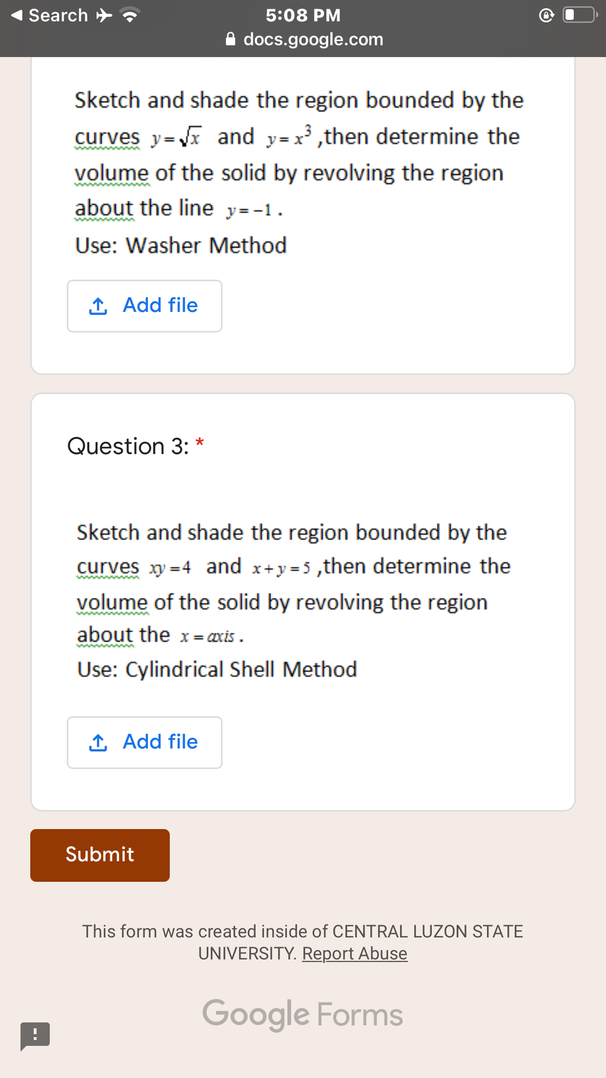 Search >
5:08 PM
A docs.google.com
Sketch and shade the region bounded by the
curves y=x and y=x³ ,then determine the
volume of the solid by revolving the region
about the line y=-1.
Use: Washer Method
1 Add file
Question 3: *
Sketch and shade the region bounded by the
curves xy =4 and x+y =5 ,then determine the
volume of the solid by revolving the region
about the x = œxis .
Use: Cylindrical Shell Method
1 Add file
Submit
This form was created inside of CENTRAL LUZON STATE
UNIVERSITY. Report Abuse
Google Forms
--
