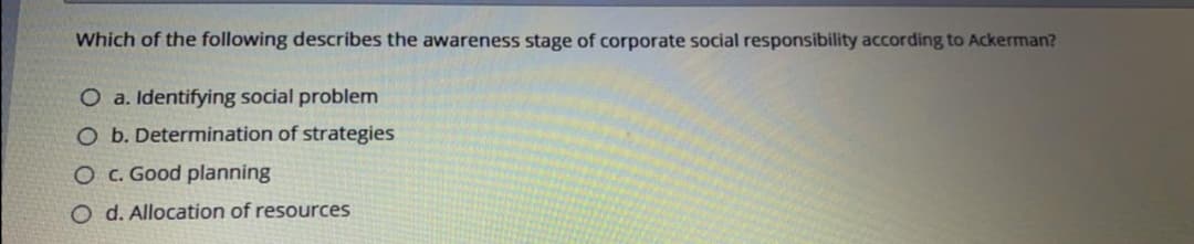 Which of the following describes the awareness stage of corporate social responsibility according to Ackerman?
O a. Identifying social problem
O b. Determination of strategies
O c. Good planning
O d. Allocation of resources
