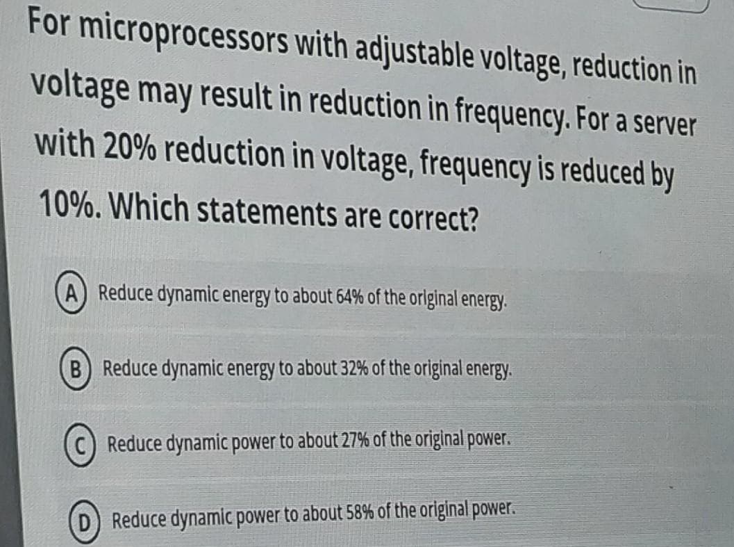 For microprocessors with adjustable voltage, reduction in
voltage may result in reduction in frequency. For a server
with 20% reduction in voltage, frequency is reduced by
10%. Which statements are correct?
A) Reduce dynamic energy to about 64% of the orlginal energy.
B Reduce dynamic energy to about 32% of the original energy.
Reduce dynamic power to about 27% of the original power.
(D) Reduce dynamic power to about 58% of the original power.
