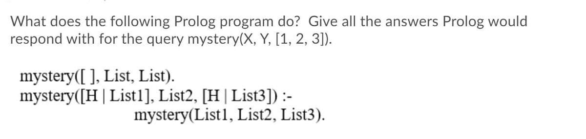 What does the following Prolog program do? Give all the answers Prolog would
respond with for the query mystery(X, Y, [1, 2, 3]).
mystery([ ], List, List).
mystery([H | List1], List2, [H|List3]) :-
mystery(List1, List2, List3).
