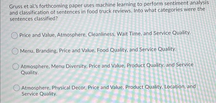 Gruss et al.'s forthcoming paper uses machine learning to perform sentiment analysis
and classification of sentences in food truck reviews. Into what categories were the
sentences classified?
Price and Value, Atmosphere, Cleanliness, Wait Time, and Service Quality.
Menu, Branding, Price and Value, Food Quality, and Service Quality.
Atmosphere, Menu Diversity, Price and Value, Product Quality, and Service
Quality.
O Atmosphere, Physical Decor, Price and Value, Product Quality, Location, and
Service Quality.
