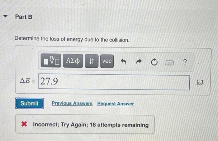 Part B
Determine the loss of energy due to the collision.
ΑΣΦ
vec
AE = 27.9
kJ
Submit
Previous Answers Request Answer
X Incorrect; Try Again; 18 attempts remaining

