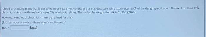 A food processing plant that is designed to use 6.35 metric tons of 316 stainless steel will actually use 115% of the design specification. The steel contains 17%
chromium. Assume the refinery loses 5% of what it refines. The molecular weights for Cr is 51.996 g/mol.
How many moles of chromium must be refined for this?
(Express your answer to three significant figures.)
kmol
