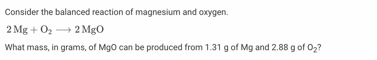 Consider the balanced reaction of magnesium and oxygen.
2 Mg + O2 → 2 MgO
What mass, in grams, of MgO can be produced from 1.31 g of Mg and 2.88 g of 02?
