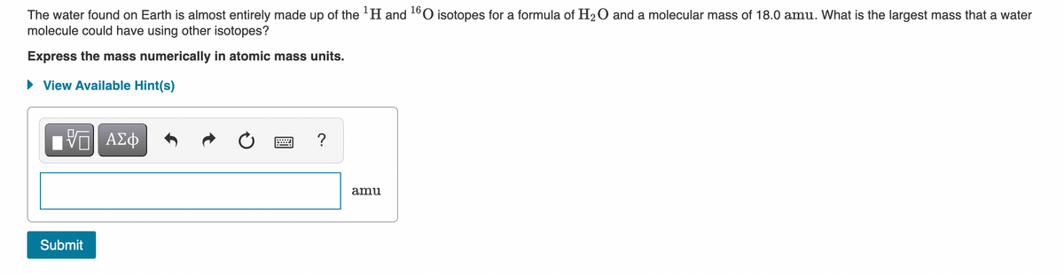 The water found on Earth is almost entirely made up of the 'H and 1°O isotopes for a formula of H2O and a molecular mass of 18.0 amu. What is the largest mass that a water
molecule could have using other isotopes?
Express the mass numerically in atomic mass units.
• View Available Hint(s)
V ΑΣφ
?
amu
Submit
