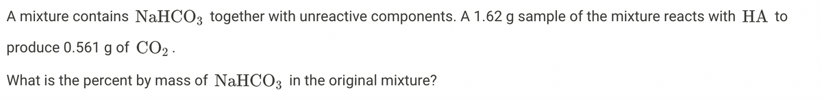 A mixture contains NaHCO3 together with unreactive components. A 1.62 g sample of the mixture reacts with HA to
produce 0.561 g of CO2 .
What is the percent by mass of NaHCO3 in the original mixture?
