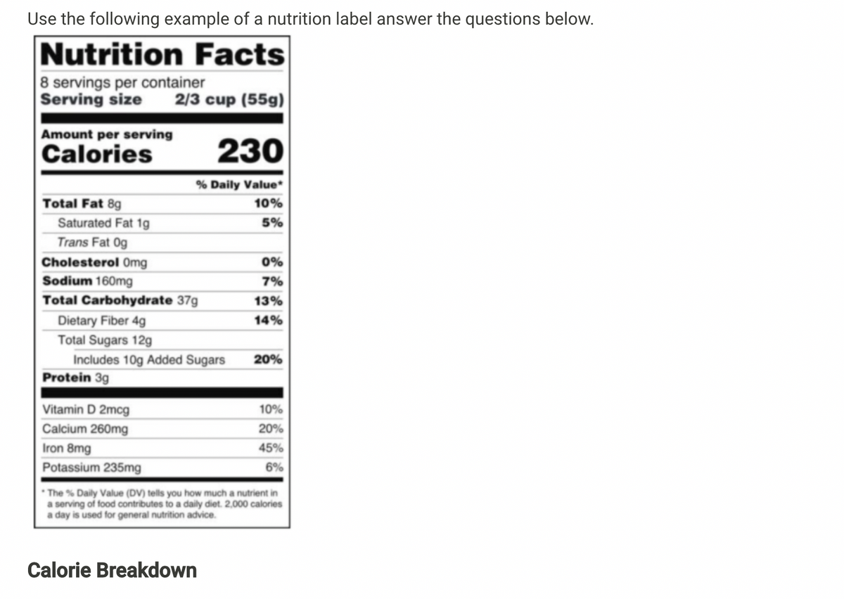 Use the following example of a nutrition label answer the questions below.
Nutrition Facts
8 servings per container
Serving size
2/3 cup (55g)
Amount per serving
Calories
230
% Daily Value*
Total Fat 8g
10%
Saturated Fat 1g
5%
Trans Fat 0g
Cholesterol Omg
0%
Sodium 160mg
7%
Total Carbohydrate 37g
13%
Dietary Fiber 4g
14%
Total Sugars 12g
Includes 10g Added Sugars
Protein 3g
20%
Vitamin D 2mcg
10%
Calcium 260mg
20%
Iron 8mg
45%
Potassium 235mg
6%
The % Daily Value (DV) tells you how much a nutrient in
a serving of food contributes to a daily diet. 2,000 calories
a day is used for general nutrition advice.
Calorie Breakdown
