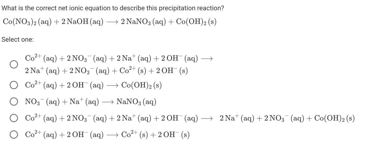 What is the correct net ionic equation to describe this precipitation reaction?
Со(NO3)2 (аq) +2 NaOH (аq) —2 NaNO3 (аq) + Cо(ОН)2 (s)
Select one:
Co2+
Со+ (аq) + 2 NO3 (aq) + 2Nat (аq) + 2ОH (аq)
2 Nat (aq) + 2 NO3 (аq) + Co?+ (s) + 2ОН (s)
Со2+ (аq) + 2 Он (аq) — Со(ОН)2 (s)
O NO3 (аq) + Nat (aq) — NaNO3 (аq)
Со* (аq) + 2 NO3 (aq) + 2 Na (аq) + 2ОН (аq)
— 2Nat (aq) + 2NO3 (аq) + Co(ОН)2 (s)
Со+ (аq) + 2 0н (ад)
— Со?+ (s) + 2ОН (s)
