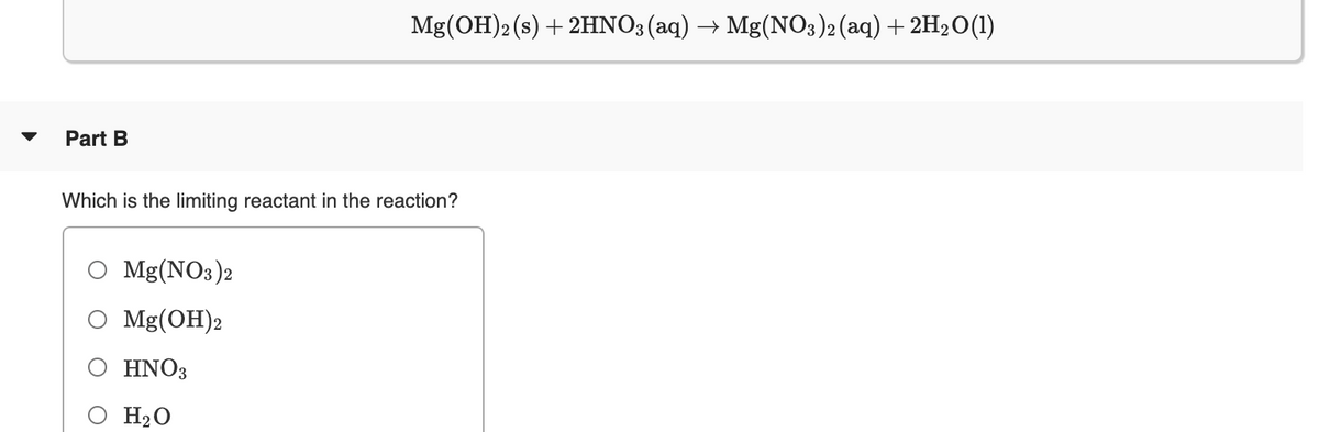 Mg(OH)2 (s) + 2HNO3(aq) → Mg(NO3)2(aq)+ 2H2O(1)
Part B
Which is the limiting reactant in the reaction?
Mg(NO3)2
Mg(OH)2
HNO3
H2O
