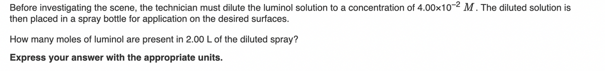 Before investigating the scene, the technician must dilute the luminol solution to a concentration of 4.00x10-2 M . The diluted solution is
then placed in a spray bottle for application on the desired surfaces.
How many moles of luminol are present in 2.00 L of the diluted spray?
Express your answer with the appropriate units.
