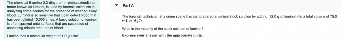 The chemical 5-amino-2,3-dihydro-1,4-phthalazinedione,
better known as luminol, is used by forensic scientists in
analyzing crime scenes for the presence of washed-away
blood. Luminol is so sensitive that it can detect blood that
Part A
The forensic technician at a crime scene has just prepared a luminol stock solution by adding 12.0 g of luminol into a total volume of 75.0
mL of H2O.
has been diluted 10,000 times. A basic solution of luminol
is often sprayed onto surfaces that are suspected of
containing minute amounts of blood.
What is the molarity of the stock solution of luminol?
Luminol has a molecular weight of 177 g/mol.
Express your answer with the appropriate units.
