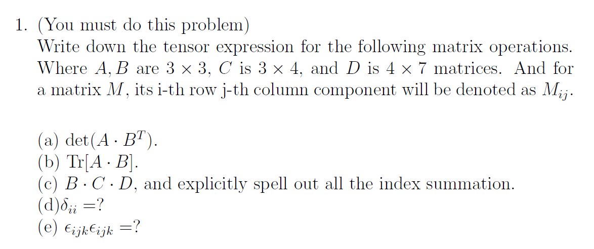 1. (You must do this problem)
Write down the tensor expression for the following matrix operations.
Where A, B are 3 x 3, C is 3 x 4, and D is 4 × 7 matrices. And for
a matrix M, its i-th row j-th column component will be denoted as Mij.
(a) det (A · B").
(b) Tr[A · B].
(c) B. C. D, and explicitly spell out all the index summation.
(d)d;; =?
(e) €ijk€ijk =?
