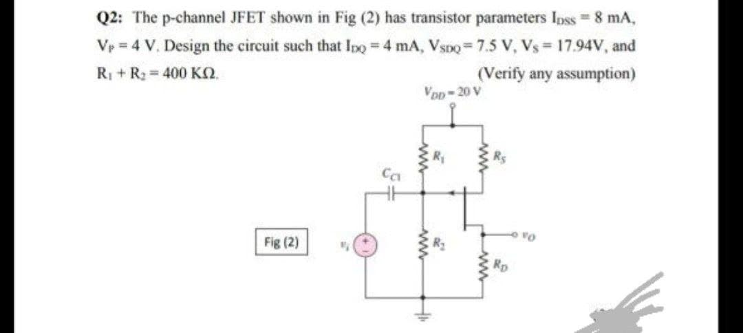 Q2: The p-channel JFET shown in Fig (2) has transistor parameters Ipss = 8 mA,
Vp = 4 V. Design the circuit such that Ino 4 mA, VsDo=7.5 V, Vs= 17.94V, and
Ri + R2 = 400 KO.
(Verify any assumption)
VoD-20 V
Rs
Fig (2)
Rp
w
