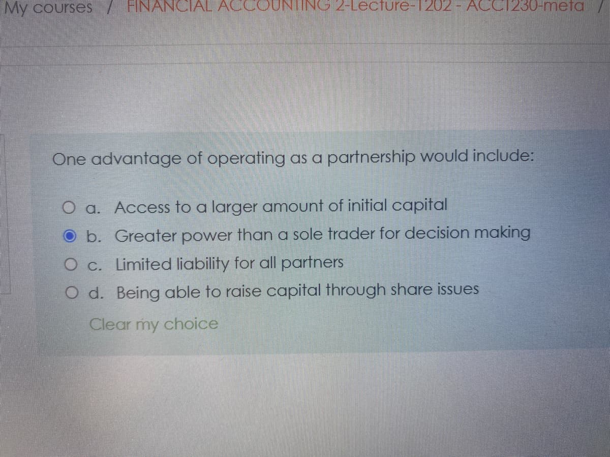 My courses/ HNANCIAL ACC
ING 2-Lecfure-1202- ACCI230-meta/
One advantage of operating as a partnership would include:
O a. Access to a larger amount of initial capital
b. Greater power than a sole trader for decision making
O c. Limited liability for all partners
O d. Being able to raise capital through share issues
Clear my choice
