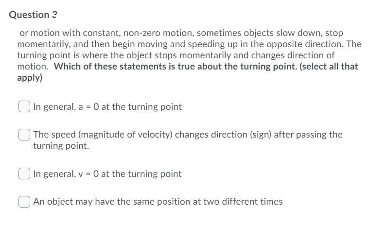 Question 3
or motion with constant, non-zero motion, sometimes objects slow down, stop
momentarily, and then begin moving and speeding up in the opposite direction. The
turning point is where the object stops momentarily and changes direction of
motion. Which of these statements is true about the turning point. (select all that
apply)
In general, a = 0 at the turning point
The speed (magnitude of velocity) changes direction (sign) after passing the
turning point.
In general, v = 0 at the turning point
An object may have the same position at two different times
