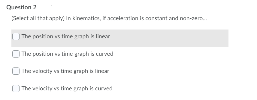 Question 2
(Select all that apply) In kinematics, if acceleration is constant and non-zero...
) The position vs time graph is linear
The position vs time graph is curved
| The velocity vs time graph is linear
| The velocity vs time graph is curved
