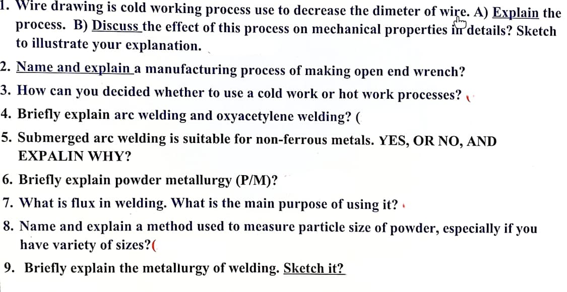 1. Wire drawing is cold working process use to decrease the dimeter of wire. A) Explain the
process. B) Discuss the effect of this process on mechanical properties in'details? Sketch
to illustrate your explanation.
2. Name and explain a manufacturing process of making open end wrench?
3. How can you decided whether to use a cold work or hot work processes?
4. Briefly explain arc welding and oxyacetylene welding? (
5. Submerged arc welding is suitable for non-ferrous metals. YES, OR NO, AND
EXPALIN WHY?
6. Briefly explain powder metallurgy (P/M)?
7. What is flux in welding. What is the main purpose of using it? .
8. Name and explain a method used to measure particle size of powder, especially if you
have variety of sizes?(
9. Briefly explain the metallurgy of welding. Sketch it?
