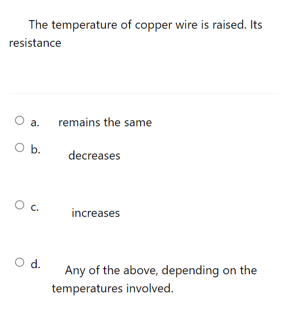 The temperature of copper wire is raised. Its
resistance
Оа.
remains the same
O b.
decreases
Ос.
increases
O d.
Any of the above, depending on the
temperatures involved.
