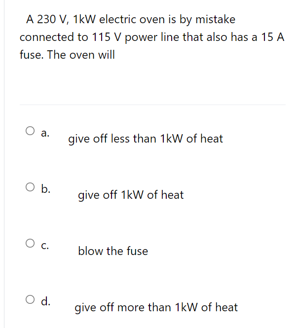 A 230 V, 1kW electric oven is by mistake
connected to 115 V power line that also has a 15 A
fuse. The oven will
O a.
give off less than 1kW of heat
b.
give off 1kW of heat
blow the fuse
O d.
give off more than 1kW of heat
