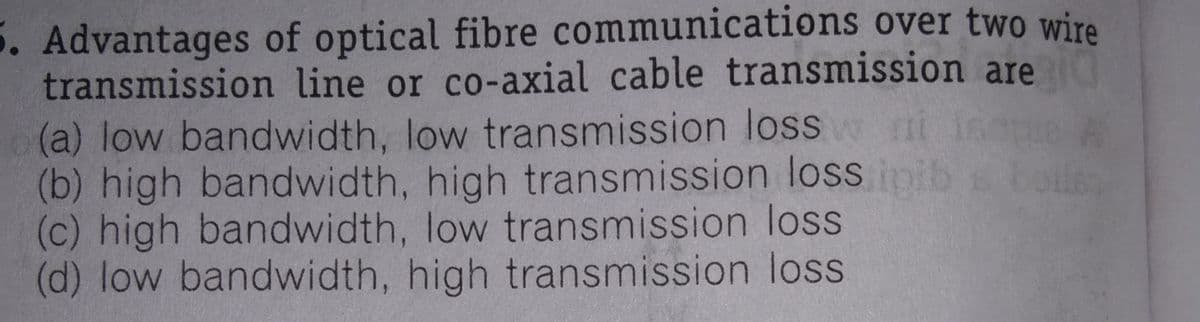 5. Advantages of optical fibre communications over two wire
transmission line or co-axial cable transmission are
(a) low bandwidth, low transmission loss m
(b) high bandwidth, high transmission loss imib
(c) high bandwidth, low transmission loss
(d) low bandwidth, high transmission loss
boller
