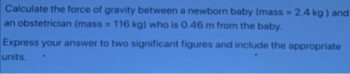 Calculate the force of gravity between a newborn baby (mass = 2.4 kg ) and
an obstetrician (mass = 116 kg) who is 0.46 m from the baby.
Express your answer to two significant figures and include the appropriate
units.
