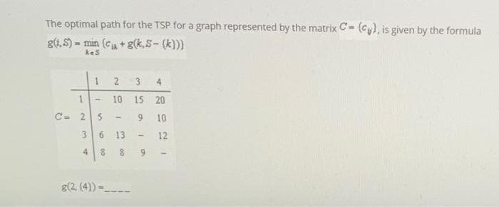 The optimal path for the TSP for a graph represented by the matrix C- (Cy), is given by the formula
g(4, S) - min (c+ g(k,S- (k)))
kes
4.
1.
10 15 20
C- 2
9.
10
3.
6.
13
12
4
8.
6.
g(2, (4)) --
3.
2.
00
