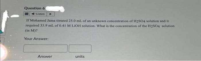 Question 6
Listen
If Mohamed Jama titrated 25.0 mL of an unknown concentration of H2SO4 solution and it
required 35.9 mL of 0.41 M LiOH solution. What is the concentration of the H2SO4 solution
(in M)?
Your Answer:
Answer
units