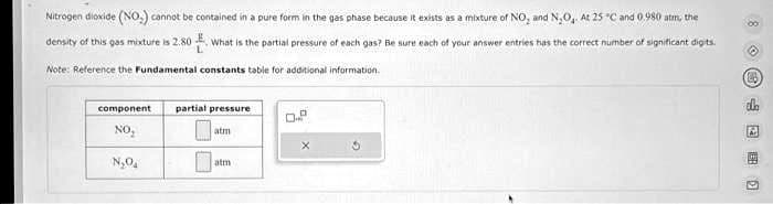Nitrogen dioxide (NO) cannot be contained in a pure form in the gas phase because it exists as a mixture of NO, and N₂O₂. At 25°C and 0.980 atm, the
density of this gas mixture is 2.80 What is the partial pressure of each gas? Be sure each of your answer entries has the correct number of significant digits.
Note: Reference the Fundamental constants table for additional information.
component
NO₂
N₂O₂
partial pressure
atm
atm
0
G
80