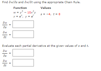 Find aw/as and aw/at using the appropriate Chain Rule.
Function
Values
w = y - 10xy
x = e, y = e
5 = -4, t = 8
aw
as
aw
at
Evaluate each partial derivative at the given values of s and t.
aw
as
aw
at
