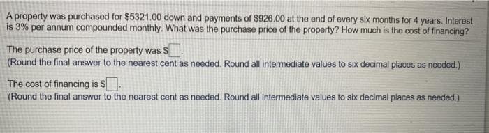 A property was purchased for $5321.00 down and payments of $926.00 at the end of every six months for 4 years. Interest
is 3% per annum compounded monthly. What was the purchase price of the property? How much is the cost of financing?
The purchase price of the property was $
(Round the final answer to the nearest cent as needed. Round all intermediate values to six decimal places as needed.)
The cost of financing is $
(Round the final answer to the nearest cent as needed. Round all intermediate values to six decimal places as needed.)
