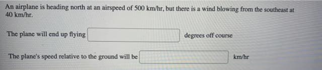 An airplane is heading north at an airspeed of 500 km/hr, but there is a wind blowing from the southeast at
40 km/hr.
The plane will end up flying
degrees off course
The plane's speed relative to the ground will be
km/hr
