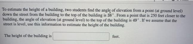 To estimate the height of a building, two students find the angle of elevation from a point (at ground level)
down the street from the building to the top of the building is 38°. From a point that is 250 feet closer to the
building, the angle of elevation (at ground level) to the top of the building is 49°. If we assume that the
street is level, use this information to estimate the height of the building.
The height of the building is
feet.
