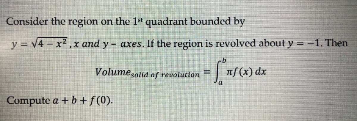 Consider the region on the 1st quadrant bounded by
y = √4x²,x and y- axes. If the region is revolved about y = -1. Then
b
Volume solid of revolution
= 5° ₁
πf(x) dx
a
Compute a + b + ƒ (0).