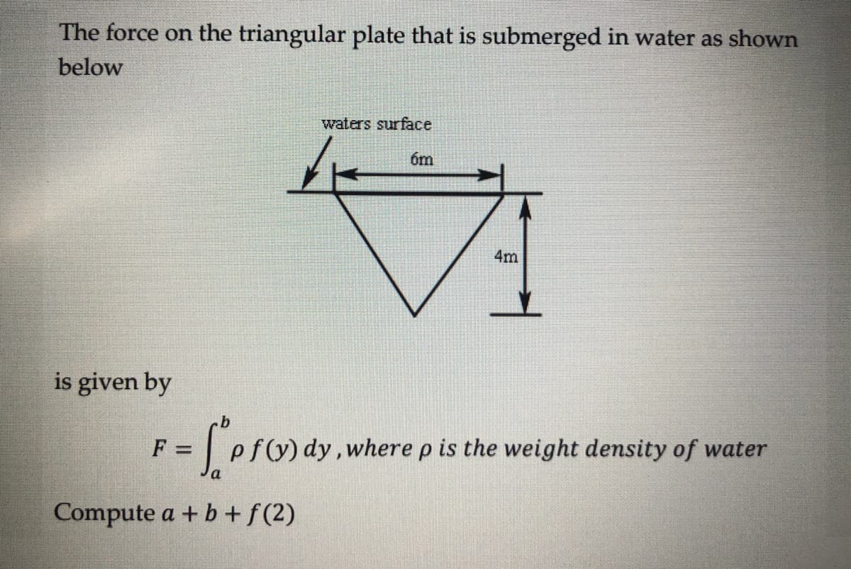 The force on the triangular plate that is submerged in water as shown
below
waters surface
6m
4m
is given by
F =
f(y) dy, where p is the weight density of water
Compute a + b + f(2)
= [pf(x) dy, wh