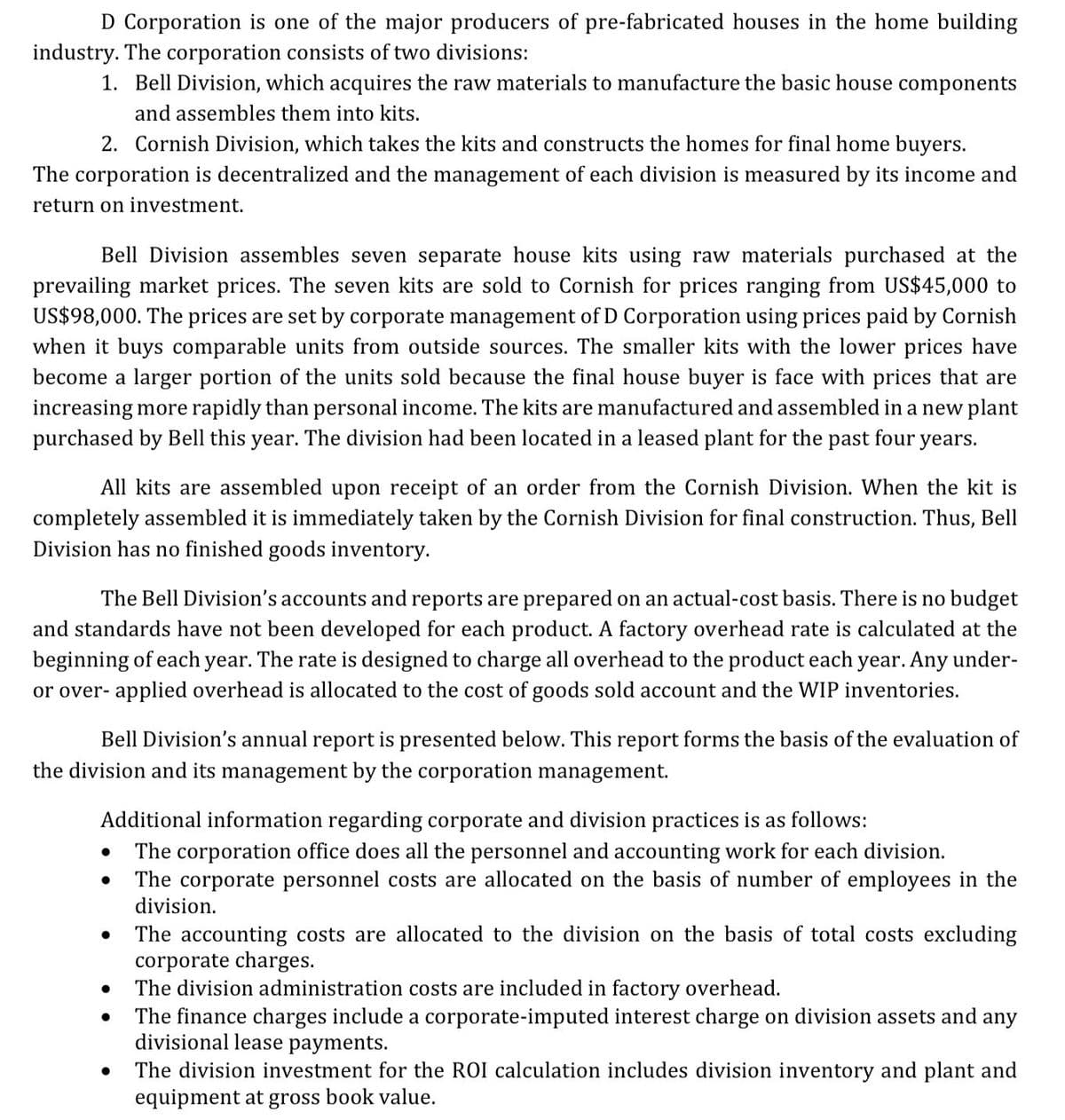 D Corporation is one of the major producers of pre-fabricated houses in the home building
industry. The corporation consists of two divisions:
1. Bell Division, which acquires the raw materials to manufacture the basic house components
and assembles them into kits.
2. Cornish Division, which takes the kits and constructs the homes for final home buyers.
The corporation is decentralized and the management of each division is measured by its income and
return on investment.
Bell Division assembles seven separate house kits using raw materials purchased at the
prevailing market prices. The seven kits are sold to Cornish for prices ranging from US$45,000 to
US$98,000. The prices are set by corporate management of D Corporation using prices paid by Cornish
when it buys comparable units from outside sources. The smaller kits with the lower prices have
become a larger portion of the units sold because the final house buyer is face with prices that are
increasing more rapidly than personal income. The kits are manufactured and assembled in a new plant
purchased by Bell this year. The division had been located in a leased plant for the past four
years.
All kits are assembled upon receipt of an order from the Cornish Division. When the kit is
completely assembled it is immediately taken by the Cornish Division for final construction. Thus, Bell
Division has no finished goods inventory.
The Bell Division's accounts and reports are prepared on an actual-cost basis. There is no budget
and standards have not been developed for each product. A factory overhead rate is calculated at the
beginning of each year. The rate is designed to charge all overhead to the product each year. Any under-
or over- applied overhead is allocated to the cost of goods sold account and the WIP inventories.
Bell Division's annual report is presented below. This report forms the basis of the evaluation of
the division and its management by the corporation management.
Additional information regarding corporate and division practices is as follows:
The corporation office does all the personnel and accounting work for each division.
The corporate personnel costs are allocated on the basis of number of employees in the
division.
The accounting costs are allocated to the division on the basis of total costs excluding
corporate charges.
The division administration costs are included in factory overhead.
The finance charges include a corporate-imputed interest charge on division assets and
divisional lease payments.
any
The division investment for the ROI calculation includes division inventory and plant and
equipment at gross book value.
