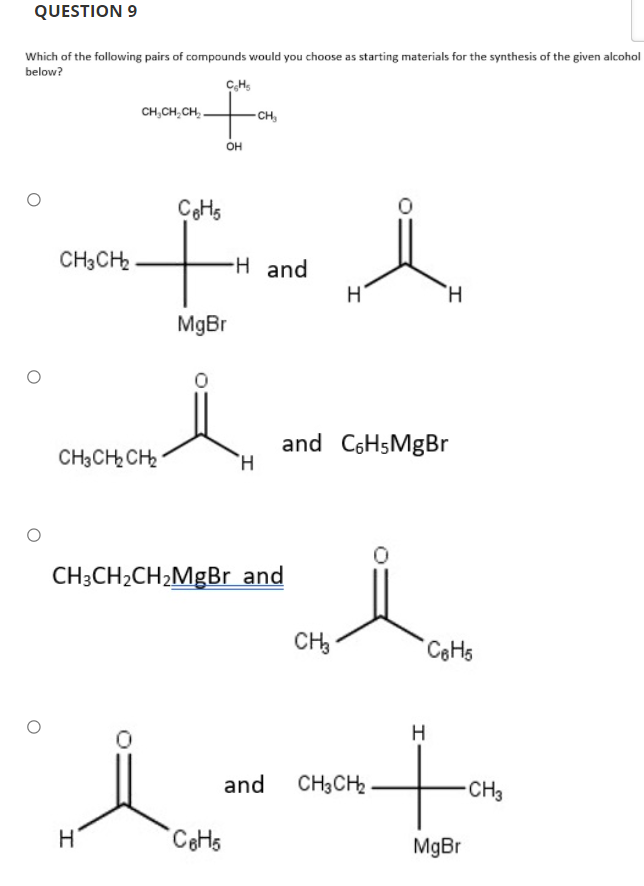 QUESTION 9
Which of the following pairs of compounds would you choose as starting materials for the synthesis of the given alcohol
below?
ÇH,
CH,CH,CH,.
CH,
OH
CH3CH
-H and
H.
MgBr
and CsHsMgBr
H.
CH3CHCH2
CH3CH2CH2MgBr and
CH,
CeHs
and
CH3CH2
CH3
H
CeHs
MgBr
