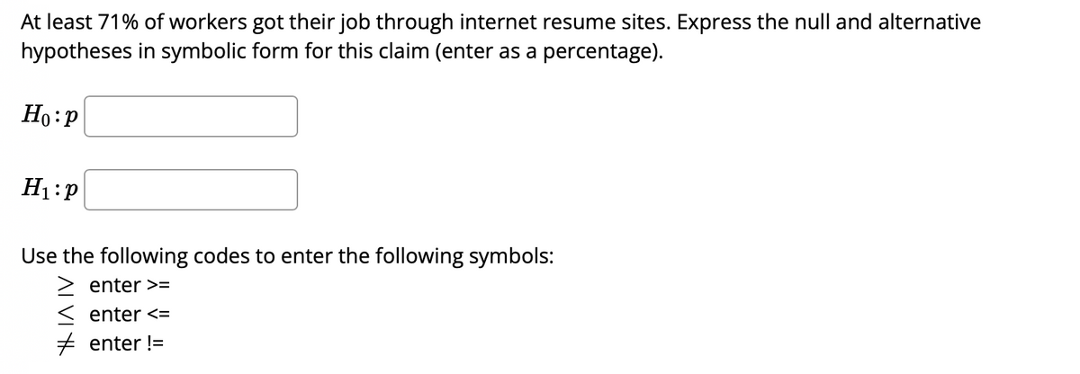 At least 71% of workers got their job through internet resume sites. Express the null and alternative
hypotheses in symbolic form for this claim (enter as a percentage).
Ho:P
H1:P
Use the following codes to enter the following symbols:
> enter >=
< enter <=
+ enter !=
