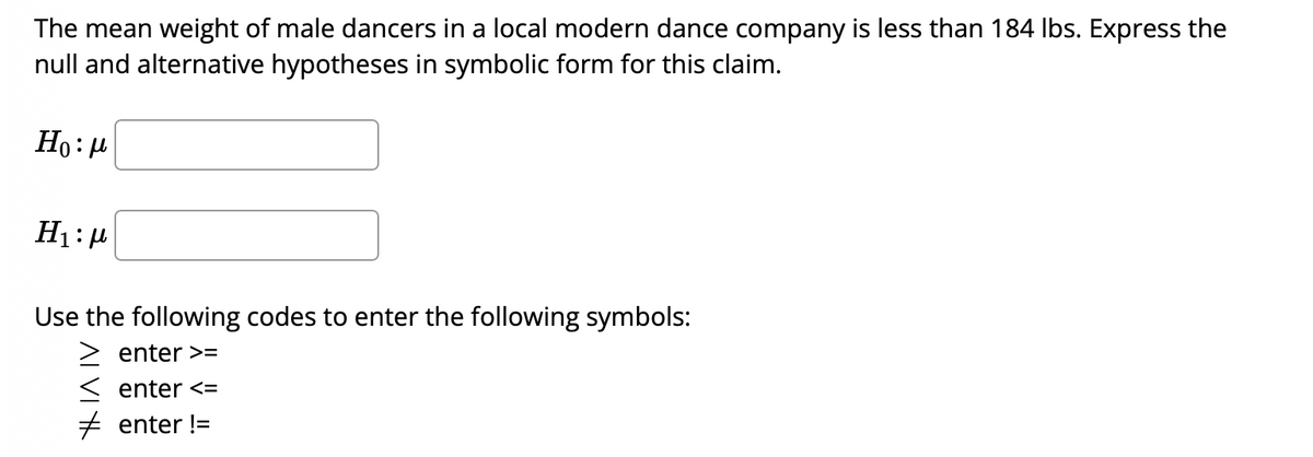 The mean weight of male dancers in a local modern dance company is less than 184 Ibs. Express the
null and alternative hypotheses in symbolic form for this claim.
Ho: H
H1: 4
Use the following codes to enter the following symbols:
enter >=
< enter <=
+ enter !=
