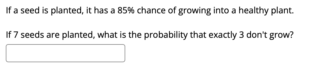 If a seed is planted, it has a 85% chance of growing into a healthy plant.
If 7 seeds are planted, what is the probability that exactly 3 don't grow?
