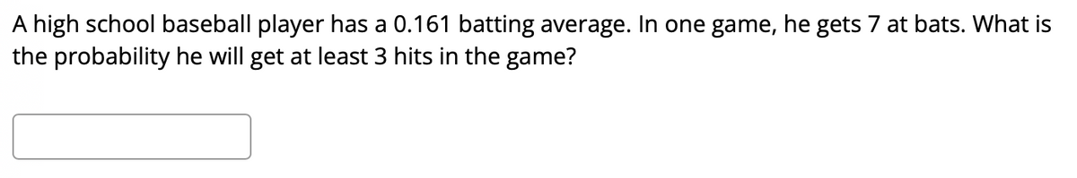 A high school baseball player has a 0.161 batting average. In one game, he gets 7 at bats. What is
the probability he will get at least 3 hits in the game?
