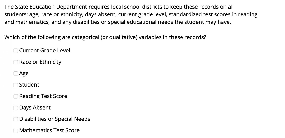 The State Education Department requires local school districts to keep these records on all
students: age, race or ethnicity, days absent, current grade level, standardized test scores in reading
and mathematics, and any disabilities or special educational needs the student may have.
Which of the following are categorical (or qualitative) variables in these records?
O Current Grade Level
O Race or Ethnicity
O Age
O Student
O Reading Test Score
O Days Absent
O Disabilities or Special Needs
O Mathematics Test Score
