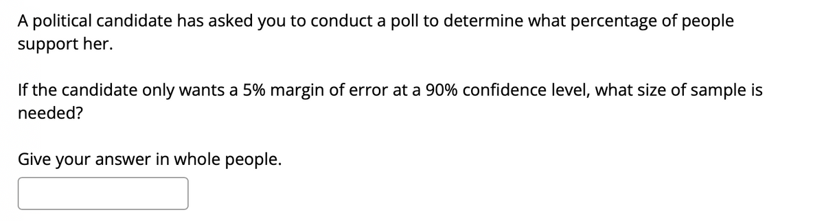 A political candidate has asked you to conduct a poll to determine what percentage of people
support her.
If the candidate only wants a 5% margin of error at a 90% confidence level, what size of sample is
needed?
Give your answer in whole people.
