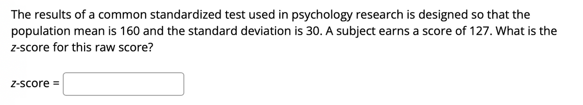 The results of a common standardized test used in psychology research is designed so that the
population mean is 160 and the standard deviation is 30. A subject earns a score of 127. What is the
Z-score for this raw score?
Z-Score =

