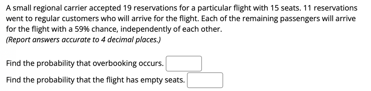 A small regional carrier accepted 19 reservations for a particular flight with 15 seats. 11 reservations
went to regular customers who will arrive for the flight. Each of the remaining passengers will arrive
for the flight with a 59% chance, independently of each other.
(Report answers accurate to 4 decimal places.)
Find the probability that overbooking occurs.
Find the probability that the flight has empty seats.
