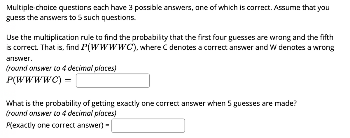 Multiple-choice questions each have 3 possible answers, one of which is correct. Assume that you
guess the answers to 5 such questions.
Use the multiplication rule to find the probability that the first four guesses are wrong and the fifth
is correct. That is, find P(WW WWC), where C denotes a correct answer and W denotes a wrong
answer.
(round answer to 4 decimal places)
P(WWWWC)
||
What is the probability of getting exactly one correct answer when 5 guesses are made?
(round answer to 4 decimal places)
P(exactly one correct answer) =
%3D
