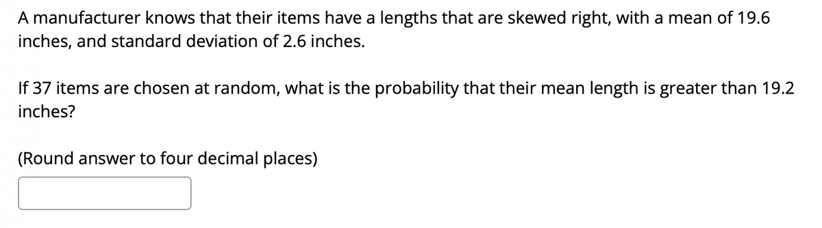 A manufacturer knows that their items have a lengths that are skewed right, with a mean of 19.6
inches, and standard deviation of 2.6 inches.
If 37 items are chosen at random, what is the probability that their mean length is greater than 19.2
inches?
(Round answer to four decimal places)
